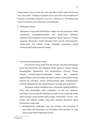 strategi hampir selalu di mulai dari ”apa yang dapat terjadi” bukan dimulai dari
”apa yang terjadi”. Terjadinya kecepatan inovasi pasar baru dan perubahan pola
konsumen memerlukan kompetensi inti (core competencies). Perusahaan perlu
mencari kompetensi inti di dalam bisnis yang dilakukan.
b4 Manajemen Strategi
Manajemen strategi dapat didefinisikan sebagai seni dan pengetahuan dalam
merumuskan, mengimplementasikan, serta mengevaluasi keputusan-
keputusan lintas-fungsional yang memampukan sebuah organisasi mencapai
tujuannya. Managemen strategi digunakan utnuk merujuk pada perumusan,
implementasi, dan evaluasi strategi. Sedangkan perencanaan strategi
menunjuk hanya pada perumusan strategi.
c. Penyusunan dan perumusan strategi
Penyusunan strategi adalah individu-individu yang paling bertanggung
jawab bagi keberhasilan atau kegagalan sebuah organisasi. Dengan kegiatan
mengumpulkan, menganalisis, serta mengorganisasi informasi. Mereka
melacak kecenderungan-kecenderungan industri dan kompetitif,
mengembangkan model peramalan dan analisis skenario, mengevaluasi kinerja
korporat dan individual, mencari peluang-peluang pasar, mengidentifikasi
ancaman terhadap bisnis, dan mengembangkan rancangan aksi yang kreatif.9
Perumusan strategi merupakan proses penyusunan langkah-langkah ke
depan yang dimaksudkan untuk membangun visi dan misi organisasi,
menetapkan tujuan strategi dan keuangan perusahaan, serta merancang strategi
untuk mencapai tujuan tersebut dalam rangka menyediakan customer value
terbaik. Ada beberapa langkah yang perlu dilakukan perusahaan dalam
merumuskan strategi yaitu:
1). Mengidentifikasi lingkungan yang akan dimasuki oleh perusahaan di
masa depan dan menentukan misi perusahaan untuk mencapai visi yang
dicita-citakan dalam lingkungan tersebut.
9 Ibid hal 15
12
 