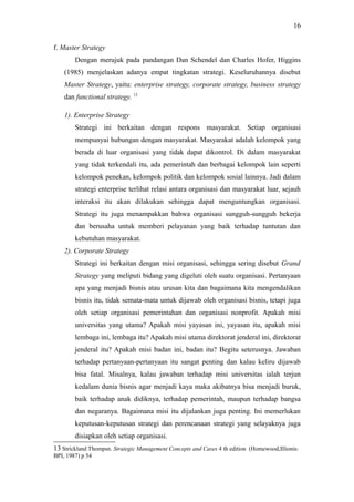 f. Master Strategy
Dengan merujuk pada pandangan Dan Schendel dan Charles Hofer, Higgins
(1985) menjelaskan adanya empat tingkatan strategi. Keseluruhannya disebut
Master Strategy, yaitu: enterprise strategy, corporate strategy, business strategy
dan functional strategy. 13
1). Enterprise Strategy
Strategi ini berkaitan dengan respons masyarakat. Setiap organisasi
mempunyai hubungan dengan masyarakat. Masyarakat adalah kelompok yang
berada di luar organisasi yang tidak dapat dikontrol. Di dalam masyarakat
yang tidak terkendali itu, ada pemerintah dan berbagai kelompok lain seperti
kelompok penekan, kelompok politik dan kelompok sosial lainnya. Jadi dalam
strategi enterprise terlihat relasi antara organisasi dan masyarakat luar, sejauh
interaksi itu akan dilakukan sehingga dapat menguntungkan organisasi.
Strategi itu juga menampakkan bahwa organisasi sungguh-sungguh bekerja
dan berusaha untuk memberi pelayanan yang baik terhadap tuntutan dan
kebutuhan masyarakat.
2). Corporate Strategy
Strategi ini berkaitan dengan misi organisasi, sehingga sering disebut Grand
Strategy yang meliputi bidang yang digeluti oleh suatu organisasi. Pertanyaan
apa yang menjadi bisnis atau urusan kita dan bagaimana kita mengendalikan
bisnis itu, tidak semata-mata untuk dijawab oleh organisasi bisnis, tetapi juga
oleh setiap organisasi pemerintahan dan organisasi nonprofit. Apakah misi
universitas yang utama? Apakah misi yayasan ini, yayasan itu, apakah misi
lembaga ini, lembaga itu? Apakah misi utama direktorat jenderal ini, direktorat
jenderal itu? Apakah misi badan ini, badan itu? Begitu seterusnya. Jawaban
terhadap pertanyaan-pertanyaan itu sangat penting dan kalau keliru dijawab
bisa fatal. Misalnya, kalau jawaban terhadap misi universitas ialah terjun
kedalam dunia bisnis agar menjadi kaya maka akibatnya bisa menjadi buruk,
baik terhadap anak didiknya, terhadap pemerintah, maupun terhadap bangsa
dan negaranya. Bagaimana misi itu dijalankan juga penting. Ini memerlukan
keputusan-keputusan strategi dan perencanaan strategi yang selayaknya juga
disiapkan oleh setiap organisasi.
13 Strickland Thompsn. Strategic Management Concepts and Cases 4 th edition (Homewood,Illionis:
BPI, 1987) p 54
16
 