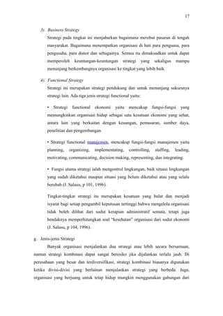 3). Business Strategy
Strategi pada tingkat ini menjabarkan bagaimana merebut pasaran di tengah
masyarakat. Bagaimana menempatkan organisasi di hati para penguasa, para
pengusaha, para donor dan sebagainya. Semua itu dimaksudkan untuk dapat
memperoleh keuntungan-keuntungan strategi yang sekaligus mampu
menunjang berkembangnya organisasi ke tingkat yang lebih baik.
4). Functional Strategy
Strategi ini merupakan strategi pendukung dan untuk menunjang suksesnya
strategi lain. Ada tiga jenis strategi functional yaitu:
• Strategi functional ekonomi yaitu mencakup fungsi-fungsi yang
memungkinkan organisasi hidup sebagai satu kesatuan ekonomi yang sehat,
antara lain yang berkaitan dengan keuangan, pemasaran, sumber daya,
penelitian dan pengembangan
• Strategi functional manajemen, mencakup fungsi-fungsi manajemen yaitu
planning, organizing, implementating, controlling, staffing, leading,
motivating, communicating, decision making, representing, dan integrating.
• Fungsi utama strategi ialah mengontrol lingkungan, baik situasi lingkungan
yang sudah diketahui maupun situasi yang belum diketahui atau yang selalu
berubah (J. Salusu, p 101, 1996).
Tingkat-tingkat strategi itu merupakan kesatuan yang bulat dan menjadi
isyarat bagi setiap pengambil keputusan tertinggi bahwa mengelola organisasi
tidak boleh dilihat dari sudut kerapian administratif semata, tetapi juga
hendaknya memperhitungkan soal “kesehatan” organisasi dari sudut ekonomi
(J. Salusu, p 104, 1996).
g. Jenis-jenis Strategi
Banyak organisasi menjalankan dua strategi atau lebih secara bersamaan,
namun strategi kombinasi dapat sangat beresiko jika dijalankan terlalu jauh. Di
perusahaan yang besar dan terdiversifikasi, strategi kombinasi biasanya digunakan
ketika divisi-divisi yang berlainan menjalankan strategi yang berbeda. Juga,
organisasi yang berjuang untuk tetap hidup mungkin menggunakan gabungan dari
17
 