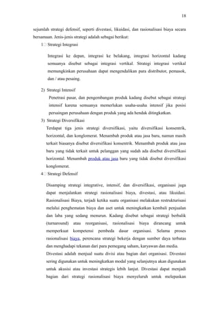 sejumlah strategi defensif, seperti divestasi, likuidasi, dan rasionalisasi biaya secara
bersamaan. Jenis-jenis strategi adalah sebagai berikut:
1: Strategi Integrasi
Integrasi ke depan, integrasi ke belakang, integrasi horizontal kadang
semuanya disebut sebagai integrasi vertikal. Strategi integrasi vertikal
memungkinkan perusahaan dapat mengendalikan para distributor, pemasok,
dan / atau pesaing.
2) Strategi Intensif
Penetrasi pasar, dan pengembangan produk kadang disebut sebagai strategi
intensif karena semuanya memerlukan usaha-usaha intensif jika posisi
persaingan perusahaan dengan produk yang ada hendak ditingkatkan.
3) Strategi Diversifikasi
Terdapat tiga jenis strategi diversifikasi, yaitu diversifikasi konsentrik,
horizontal, dan konglomerat. Menambah produk atau jasa baru, namun masih
terkait biasanya disebut diversifikasi konsentrik. Menambah produk atau jasa
baru yang tidak terkait untuk pelanggan yang sudah ada disebut diversifikasi
horizontal. Menambah produk atau jasa baru yang tidak disebut diversifikasi
konglomerat.
4: Strategi Defensif
Disamping strategi integrative, intensif, dan diversifikasi, organisasi juga
dapat menjalankan strategi rasionalisasi biaya, divestasi, atau likuidasi.
Rasionalisasi Biaya, terjadi ketika suatu organisasi melakukan restrukturisasi
melalui penghematan biaya dan aset untuk meningkatkan kembali penjualan
dan laba yang sedang menurun. Kadang disebut sebagai strategi berbalik
(turnaround) atau reorganisasi, rasionalisasi biaya dirancang untuk
memperkuat kompetensi pembeda dasar organisasi. Selama proses
rasionalisasi biaya, perencana strategi bekerja dengan sumber daya terbatas
dan menghadapi tekanan dari para pemegang saham, karyawan dan media.
Divestasi adalah menjual suatu divisi atau bagian dari organisasi. Divestasi
sering digunakan untuk meningkatkan modal yang selanjutnya akan digunakan
untuk akusisi atau investasi strategis lebih lanjut. Divestasi dapat menjadi
bagian dari strategi rasionalisasi biaya menyeluruh untuk melepaskan
18
 