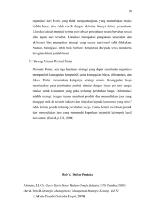organisasi dari bisnis yang tidak menguntungkan, yang memerlukan modal
terlalu besar, atau tidak cocok dengan aktivitas lainnya dalam perusahaan.
Likuidasi adalah menjual semua aset sebuah perusahaan secara bertahap sesuai
nilai nyata aset tersebut. Likuidasi merupakan pengakuan kekalahan dan
akibatnya bisa merupakan strategi yang secara emosional sulit dilakukan.
Namun, barangkali lebih baik berhenti beroperasi daripada terus menderita
kerugian dalam jumlah besar.
5: Strategi Umum Michael Porter
Menurut Porter, ada tiga landasan strategi yang dapat membantu organisasi
memperoleh keunggulan kompetitif, yaitu keunggulan biaya, diferensiasi, dan
fokus. Porter menamakan ketiganya strategi umum. Keunggulan biaya
menekankan pada pembuatan produk standar dengan biaya per unit sangat
rendah untuk konsumen yang peka terhadap perubahan harga. Diferensiasi
adalah strategi dengan tujuan membuat produk dan menyediakan jasa yang
dianggap unik di seluruh industri dan ditujukan kepada konsumen yang relatif
tidak terlalu peduli terhadap perubahan harga. Fokus berarti membuat produk
dan menyediakan jasa yang memenuhi keperluan sejumlah kelompok kecil
konsumen (David, p.231, 2004)
Bab V. Daftar Pustaka
Abineno, J.L Ch. Garis-Garis Besar Hukum Gereja.(Jakarta: BPK Penabur,2009)
David. Fred.R.Strategic Management, Manajemen Strategis Konsep. Ed 12
( Jakarta:Penerbit Salemba Empat, 2009)
19
 
