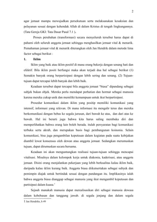 agar jemaat mampu mewujudkan persekutuan serta melaksanakan kesaksian dan
pelayanan sesuai dengan kehendak Allah di dalam Kristus di tengah lingkungannya.
(Tata Gereja GKI: Tata Dasar Pasal 7.1 ).
Proses perubahan (transformasi) secara menyeluruh tersebut harus dapat di
pahami oleh seluruh anggota jemaat sehingga menghasilkan jemaat vital & menarik.
Pemahaman jemaat vital & menarik diterangkan oleh Jan Hendrik dalam metode lima
factor sebagai berikut :
1. Iklim
Iklim yang baik atau iklim positif di mana orang bekerja dengan senang hati dan
efektif. Bila iklim positi berfungsi maka akan terjadi dua hal sebagai berikut (1)
Semakin banyak orang berpartisipasi dengan lebih sering dan senang. (2) Tujuan-
tujuan dapat tercapai lebih banyak dan lebih baik.
Keadaan tersebut dapat tercapai bila anggota jemaat “biasa” dipandang sebagai
subjek bukan objek. Mereka perlu mendapat perhatian dan hormat sebagai manusia
karena mereka cukup unik dan memiliki kemampuan untuk ikut berpartisipasi.
Prosedur komunikasi dalam iklim yang positip memiliki komunikasi yang
intensif, informasi yang relevan. Di mana informasi itu mengalir terus dan mereka
berkomunikasi dengan bebas ke segala jurusan, dari bawah ke atas, dan dari atas ke
bawah. Hal ini berarti juga bahwa kita harus saling membuka diri dan
memperlihatkan bahwa orang lain boleh berada. itulah persyaratan bagi komunikasi
terbuka serta akrab, dan merupakan basis bagi pembangunan koinonia. Selain
komunikasi, bisa juga pengambilan keputusan dalam kegiatan pada suatu kebijakan
diambil lewat konsensus oleh dewan atau anggota jemaat. Sedangkan merumuskan
tujuan, dapat dirumuskan secara bersama.
Keadaan ini akan menguntungkan realisasi tujuan-tujuan sehingga mencapai
vitalisasi. Misalnya dalam kelompok kerja untuk diakonia, kaderisasi, atau anggota
jemaat. Disini orang menjalankan pekerjaan yang lebih berkualitas kalau iklim baik,
daripada kalau iklim kurang baik. Anggota biasa diikutsertakan sebagai subyek dan
pemimpin diajak untuk bertindak sesuai dengan pandangan itu. Implikasinya ialah
bahwa anggota biasa dianggap sebagai manusia yang ikut mengambil keputusan dan
partisipasi dalam kuasa.1
Sejauh manakah manusia dapat merealisasikan diri sebagai manusia dewasa
dalam kebebasan dan tanggung jawab. di segala jenjang dan dalam segala
1 Jan Hendriks, h 49
2
 