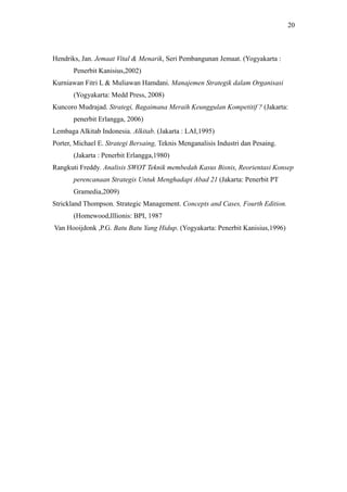 Hendriks, Jan. Jemaat Vital & Menarik, Seri Pembangunan Jemaat. (Yogyakarta :
Penerbit Kanisius,2002)
Kurniawan Fitri L & Muliawan Hamdani. Manajemen Strategik dalam Organisasi
(Yogyakarta: Medd Press, 2008)
Kuncoro Mudrajad. Strategi, Bagaimana Meraih Keunggulan Kompetitif ? (Jakarta:
penerbit Erlangga, 2006)
Lembaga Alkitab Indonesia. Alkitab. (Jakarta : LAI,1995)
Porter, Michael E. Strategi Bersaing, Teknis Menganalisis Industri dan Pesaing.
(Jakarta : Penerbit Erlangga,1980)
Rangkuti Freddy. Analisis SWOT Teknik membedah Kasus Bisnis, Reorientasi Konsep
perencanaan Strategis Untuk Menghadapi Abad 21 (Jakarta: Penerbit PT
Gramedia,2009)
Strickland Thompson. Strategic Management. Concepts and Cases, Fourth Edition.
(Homewood,Illionis: BPI, 1987
Van Hooijdonk ,P.G. Batu Batu Yang Hidup. (Yogyakarta: Penerbit Kanisius,1996)
20
 