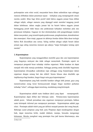 perkumpulan serta relasi sosial, masyarakat harus ditata sedemikian rupa sehingga
manusia dilibatkan dalam penentuan tujuan - kebijakan yang mempengaruhi situasi
mereka sendiri. Khas bagi iklim positif ialah bahwa anggota jemaat biasa dilihat
sebagai subjek, sebagai manusia yang dipanggil untuk memikul tanggung jawab
dalam kebebasan. dalam rangka jemaat hal itu berarti bahwa anggota jemaat
bertanggung jawab tidak hanya atas pelaksanaan kebijakan melainkan pula atas
perumusan kebijakan. Gagasan ini ikut distimulasikan oleh pengembangan modern
dalam masyarakat, yang terarah kepada pendewasaan, pengikutsertaan, demoktratisasi
dan emansipasi. Akan tetapi, gagasan ini akhirnya berakar dalam fakta dasar teologis
bahwa Roh dicurahkan atas semua. Saling melihat sebagai subjek berarti dalam
jemaat juga saling menerima menurut apa adanya "tanpa bertengkar tentang opini
mereka"
2. Kepemimpinan
Kepemimpinan yang menggairahkan memiliki gaya dan cara kepemimpinan
yang fungsinya melayani dan tidak sebagai memerintah. Pemimpin seperti ini
mempunyai pengaruh besar terhadap vitalitas organisasi. Maka keadaan ini dapat
menjadi titik tolak menuju perubahan. Sehingga penting untuk diselidiki bagaimana
kepemimpinan diwujudkan sedemikian rupa sehingga orang berpartisipasi dalam
organisasi dengan senang hati dan efektif. Secara khusus akan diselidiki apa
implikasinya bagi karakter, fungsi-fungsi serta gaya kepemimpinan.2
Kepemimpinan yang baik memiliki karakter sebagai abdi jemaat, gaya yang
memotivasikan orang lewat bermusyawarah dengan fungsi memberi perhatian
terhadap “relasi”, sehingga dapat menolong, mendukung orang/kelompok.
Kepemimpinan adalah suatu tindakan (aksi) yang dapat mempengaruhi.
Kepemimpinan dapat dilihat dari beberapa sudut. Pertama-tama kepemimpinan
adalah posisi. Sebuah perusahaan atau organisasi mempunyai pemimpin, bahkan
suatu kelompok informal pun mempunyai pemimpin. Kepemimpinan adalah juga
relasi. Pemimpin adalah tokoh yang per definisi menjadi panutan dari orang banyak.
Beberapa syarat pimpinan yang baik yaitu Pimpinan dapat mendengarkan dengan
baik, dapat menerima kritik, mudah didekati, mampu, berusaha mengurangi
kekuasaan. Mereka mengikuti sang pemimpin bisa jadi karena kharismanya, atau
2 Ibid, h 68
3
 
