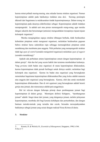 karena minat pribadi masing-masing, atau sekadar karena struktur organisasi. Namun
kepemimpinan adalah pada hakikatnya tindakan atau aksi. Seorang pemimpin
dikenali dari bagaimana ia melaksanakan tindak kepemimpinannya. Dalam terang ini
kepemimpinan pada dasarnya didefinisikan sebagai: Kepemimpinan adalah tindakan
mempengaruhi. Ia adalah seni atau proses memengaruhi orang-orang, agar mereka
dengan sukarela dan bersemangat (antusias) mengusahakan tercapainya tujuan-tujuan
kelompok /organisasi.3
Mereka menginginkan supaya struktur dibangun berbeda, tidak berdasarkan
kebutuhan pimpinan untuk menguasai organisasi, melainkan berdasarkan gagasan
bahwa struktur harus sedemikian rupa sehingga memungkinkan pimpinan untuk
mendukung dan membantu para anggota. Titik perhatian yang mempengaruhi struktur
tidak lagi span of control (semakin mengontrol organisasi) melainkan span of support
(semakin mendukung).4
Apakah ada perbedaan antara kepemimpinan umum dengan kepemimpinan di
dalam gereja? Ada dua hal yang secara hakiki dan terutama membedakan keduanya.
Yang pertama ialah badan atau organisasi di mana kepemimpinan dilaksanakan,
karena kepemimpinan tidak pernah berfungsi untuk dirinya sendiri, melainkan bagi
kelompok atau organisasi. Karena itu badan atau organisasi yang bersangkutan
menentukan bagaimana kepemimpinan dilaksanakan.Dan yang kedua adalah manusia
atau anggota dari organisasi yang bersangkutan. Karena, oleh dan untuk merekalah
kepemimpinan dilaksanakan. Dan di sini oganisasi yang bersangkutan adalah berarti
gereja atau jemaat, dan manusianya adalah para anggotanya.
Hal ini relevan dengan beberapa prinsip dasar pembangunan jemaat bagi
kepemimpinan di dalam gereja. Meminjam definisi Schippers, “pembangunan
jemaat” adalah: fungsi dasar dari jemaat, yang dengannya jemaat, melalui pelayanan
kepemimpinan, membuka diri bagi karunia kehidupan dan pertumbuhan, dan dengan
bantuan metode-metode yang tersedia dan cocok, berusaha mewujudnyatakan
hakikatnya sebagai jemaat yang sesuai dengan maksud Yesus Kristus di dunia.
3. Struktur
3 . Koontz, H. & Weirich, H., Essentials of Management, Singapore, 1990, h 344.
4 Ibid, h 71
4
 
