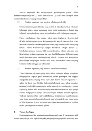 Struktur organisasi ikut mempengaruhi pembangunan jemaat, dalam
pembahasannya dibagi atas (1) Relasi antar individu (2) Relasi antar kelompok untuk
mendapatkan komposisi yang mengairahkan.
(1C Struktur organisasi yang memiliki relasi antar individu
Struktur akan mengambil tempat yang sentral di mana keseluruhan relasi dan
hubungan antara orang memegang posisi-posisi organisatoris formal atau
informal, institusional atau bukan institusional memiliki hubungan yang erat.
Pieper membedakan tiga macam relasi yang disebutnya Gemeinschaft,
Gesellschaft dan organization. Ketiga macam ini berbeda menurut dasar relasi
atau titik kristalisasi. Dari ketiga macam relasi yang disebut Pieper diatas yang
terbaik, adalah Gemeinschaft dengan ketentuaan sebagai berikut (1)
keterbukaan di mana manusia tidak menyembunyikan rahasia satu sama lain.
Keterbukaan itu hanya mengenai hal yang dimiliki bersama. (2) Pengorbanan
adalah kerelaan untuk mendahuluiyang dimiliki bersama atas kepentingan
pribadi (3) Kelangsungan di mana sifat relasi memerlukan kontak langsung
beretemu muka sehingga ada keterikatan.
(2C Struktur organisasi yang memiliki relasi antar kelompok
Tidak kebetulan saja orang yang menekankan pimpinan sebagai pelayanan,
menganjurkan supaya garis komunikasi antara pemimpin dan anggota
diperpendek (struktur yang datar) oleh Likert disebut Struktur organisasi S1,
selain itu dapat juga Struktur kelompok-kelompok yang saling menutupi
(struktur S4) oleh Likert struktur ini terdiri atas cohesive work groups….linked
togther by persons who hold overlapping memberships in two or more groups
Mereka menginginkan supaya struktur dibangun berbeda. Struktur organisasi
vital dan menarik cirkan oleh kesederhanaan, desentralisasi, kadar komuniasi
yang tinggi antara kelompok-kelompok atau kelompok-dewan. Unsur-unsur
ini tidak lepas satu dengan lain tetapi harus dicocokan dan dimasukan kedalam
model “group-group dalam satu system”
4. Tujuan dan Tugas
Pentingnya tujuan dan tugas dalam pembangunan jemaat di mana tujuan ialah
sesuatu yang dikejar, dan tugas ialah pekerjaan yang disanggupi oleh seseorang atau
5
 