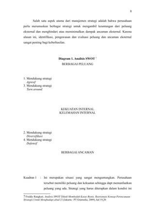 Salah satu aspek utama dari manajemen strategi adalah bahwa perusahaan
perlu merumuskan berbagai strategi untuk mengambil keuntungan dari peluang
eksternal dan menghindari atau meminimalkan dampak ancaman eksternal. Karena
alasan ini, identifikasi, pengawasan dan evaluasi peluang dan ancaman eksternal
sangat penting bagi keberhasilan.
Diagram 1. Analisis SWOT 7
BERBAGAI PELUANG
1. Mendukung strategi
Agresif
3. Mendukung strategi
Turn around
KEKUATAN INTERNAL
KELEMAHAN INTERNAL
2. Mendukung strategi
Diversifikasi
4. Mendukung strategi
Defensif
BERBAGAI ANCAMAN
Kuadran 1 : Ini merupakan situasi yang sangat menguntungkan. Perusahaan
tersebut memiliki peluang dan kekuatan sehingga dapt memanfaatkan
peluang yang ada. Strategi yang harus diterapkan dalam kondisi ini
7 Freddy Rangkuti, Analisis SWOT Teknik Membedah Kasus Bisnis, Reorientasi Konsep Perencanaan
Strategis Untuk Menghadapi abad 21.(Jakarta : PT Gramedia, 2009), hal 19,20
8
 