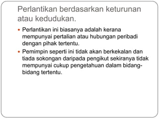 Perlantikan berdasarkan keturunan
atau kedudukan.
 Perlantikan ini biasanya adalah kerana
  mempunyai pertalian atau hubungan peribadi
  dengan pihak tertentu.
 Pemimpin seperti ini tidak akan berkekalan dan
  tiada sokongan daripada pengikut sekiranya tidak
  mempunyai cukup pengetahuan dalam bidang-
  bidang tertentu.
 