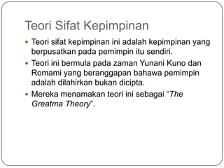 Teori Sifat Kepimpinan
 Teori sifat kepimpinan ini adalah kepimpinan yang
  berpusatkan pada pemimpin itu sendiri.
 Teori ini bermula pada zaman Yunani Kuno dan
  Romami yang beranggapan bahawa pemimpin
  adalah dilahirkan bukan dicipta.
 Mereka menamakan teori ini sebagai “The
  Greatma Theory”.
 