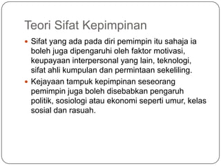 Teori Sifat Kepimpinan
 Sifat yang ada pada diri pemimpin itu sahaja ia
  boleh juga dipengaruhi oleh faktor motivasi,
  keupayaan interpersonal yang lain, teknologi,
  sifat ahli kumpulan dan permintaan sekeliling.
 Kejayaan tampuk kepimpinan seseorang
  pemimpin juga boleh disebabkan pengaruh
  politik, sosiologi atau ekonomi seperti umur, kelas
  sosial dan rasuah.
 