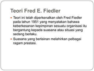 Teori Fred E. Fiedler
 Teori ini telah diperkenalkan oleh Fred Fiedler
  pada tahun 1951 yang menyatakan bahawa
  keberkesanan kepimpinan sesuatu organisasi itu
  bergantung kepada suasana atau situasi yang
  sedang berlaku.
 Suasana yang berlainan melahirkan pelbagai
  ragam prestasi.
 
