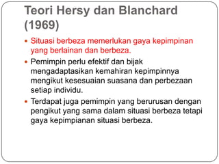 Teori Hersy dan Blanchard
(1969)
 Situasi berbeza memerlukan gaya kepimpinan
  yang berlainan dan berbeza.
 Pemimpin perlu efektif dan bijak
  mengadaptasikan kemahiran kepimpinnya
  mengikut kesesuaian suasana dan perbezaan
  setiap individu.
 Terdapat juga pemimpin yang berurusan dengan
  pengikut yang sama dalam situasi berbeza tetapi
  gaya kepimpianan situasi berbeza.
 