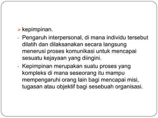  kepimpinan.
- Pengaruh interpersonal, di mana individu tersebut
  dilatih dan dilaksanakan secara langsung
  menerusi proses komunikasi untuk mencapai
  sesuatu kejayaan yang diingini.
- Kepimpinan merupakan suatu proses yang
  kompleks di mana seseorang itu mampu
  mempengaruhi orang lain bagi mencapai misi,
  tugasan atau objektif bagi sesebuah organisasi.
 