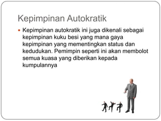 Kepimpinan Autokratik
 Kepimpinan autokratik ini juga dikenali sebagai
 kepimpinan kuku besi yang mana gaya
 kepimpinan yang mementingkan status dan
 kedudukan. Pemimpin seperti ini akan membolot
 semua kuasa yang diberikan kepada
 kumpulannya
 