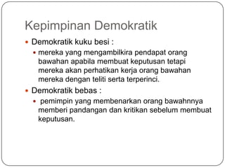 Kepimpinan Demokratik
 Demokratik kuku besi :
   mereka yang mengambilkira pendapat orang
   bawahan apabila membuat keputusan tetapi
   mereka akan perhatikan kerja orang bawahan
   mereka dengan teliti serta terperinci.
 Demokratik bebas :
   pemimpin yang membenarkan orang bawahnnya
   memberi pandangan dan kritikan sebelum membuat
   keputusan.
 