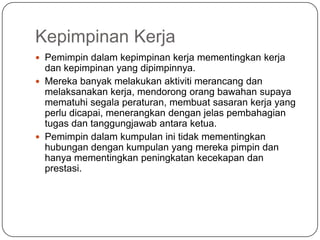 Kepimpinan Kerja
 Pemimpin dalam kepimpinan kerja mementingkan kerja
  dan kepimpinan yang dipimpinnya.
 Mereka banyak melakukan aktiviti merancang dan
  melaksanakan kerja, mendorong orang bawahan supaya
  mematuhi segala peraturan, membuat sasaran kerja yang
  perlu dicapai, menerangkan dengan jelas pembahagian
  tugas dan tanggungjawab antara ketua.
 Pemimpin dalam kumpulan ini tidak mementingkan
  hubungan dengan kumpulan yang mereka pimpin dan
  hanya mementingkan peningkatan kecekapan dan
  prestasi.
 