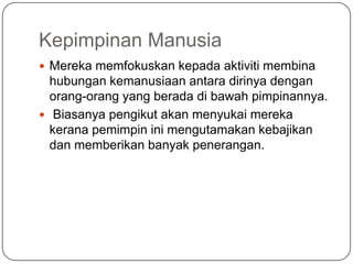 Kepimpinan Manusia
 Mereka memfokuskan kepada aktiviti membina
  hubungan kemanusiaan antara dirinya dengan
  orang-orang yang berada di bawah pimpinannya.
 Biasanya pengikut akan menyukai mereka
  kerana pemimpin ini mengutamakan kebajikan
  dan memberikan banyak penerangan.
 