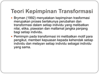 Teori Kepimpinan Transformasi
 Bryman (1992) menyatakan kepimpinan trasformasi
  merupakan proses berlakunya perubahan dan
  transformasi dalam setiap individu yang melibatkan
  nilai, etika, piawaian dan matlamat jangka panjang
  bagi setiap individu.
 Pemimpin pada transformasi ini melibatkan motif para
  pengikut, memberi kepuasan kepada kehendak setiap
  individu dan melayan setiap individu sebagai individu
  yang sama.
 