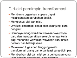 Ciri-ciri pemimpin transformasi
 Membantu organisasi supaya dapat
    melaksanakan perubahan positif.
   Mempunyai visi dan misi.
   Diyakini, dihormati, ditaati dan disanjungi para
    pengikut.
   Berupaya mengemukkan wawasan-wawasan
    baru dan menggerakkan seluruh tenaga kerja
    bagi menerima wawasan-wawasan baru untuk
    bersatu dan bekerjasama.
   Melakukan tugas dan tanggungjawab
    transformasi orang dan organisasi yang dipimpin.
   Memberikan visi dan misi serta perjuangan yang
 