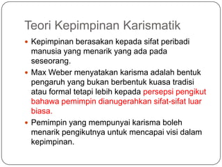 Teori Kepimpinan Karismatik
 Kepimpinan berasakan kepada sifat peribadi
  manusia yang menarik yang ada pada
  seseorang.
 Max Weber menyatakan karisma adalah bentuk
  pengaruh yang bukan berbentuk kuasa tradisi
  atau formal tetapi lebih kepada persepsi pengikut
  bahawa pemimpin dianugerahkan sifat-sifat luar
  biasa.
 Pemimpin yang mempunyai karisma boleh
  menarik pengikutnya untuk mencapai visi dalam
  kepimpinan.
 