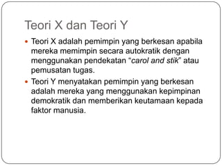Teori X dan Teori Y
 Teori X adalah pemimpin yang berkesan apabila
  mereka memimpin secara autokratik dengan
  menggunakan pendekatan “carol and stik” atau
  pemusatan tugas.
 Teori Y menyatakan pemimpin yang berkesan
  adalah mereka yang menggunakan kepimpinan
  demokratik dan memberikan keutamaan kepada
  faktor manusia.
 