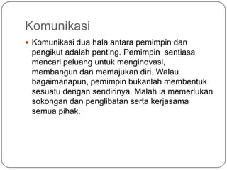 Komunikasi
 Komunikasi dua hala antara pemimpin dan
 pengikut adalah penting. Pemimpin sentiasa
 mencari peluang untuk menginovasi,
 membangun dan memajukan diri. Walau
 bagaimanapun, pemimpin bukanlah membentuk
 sesuatu dengan sendirinya. Malah ia memerlukan
 sokongan dan penglibatan serta kerjasama
 semua pihak.
 