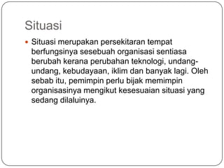 Situasi
 Situasi merupakan persekitaran tempat
 berfungsinya sesebuah organisasi sentiasa
 berubah kerana perubahan teknologi, undang-
 undang, kebudayaan, iklim dan banyak lagi. Oleh
 sebab itu, pemimpin perlu bijak memimpin
 organisasinya mengikut kesesuaian situasi yang
 sedang dilaluinya.
 