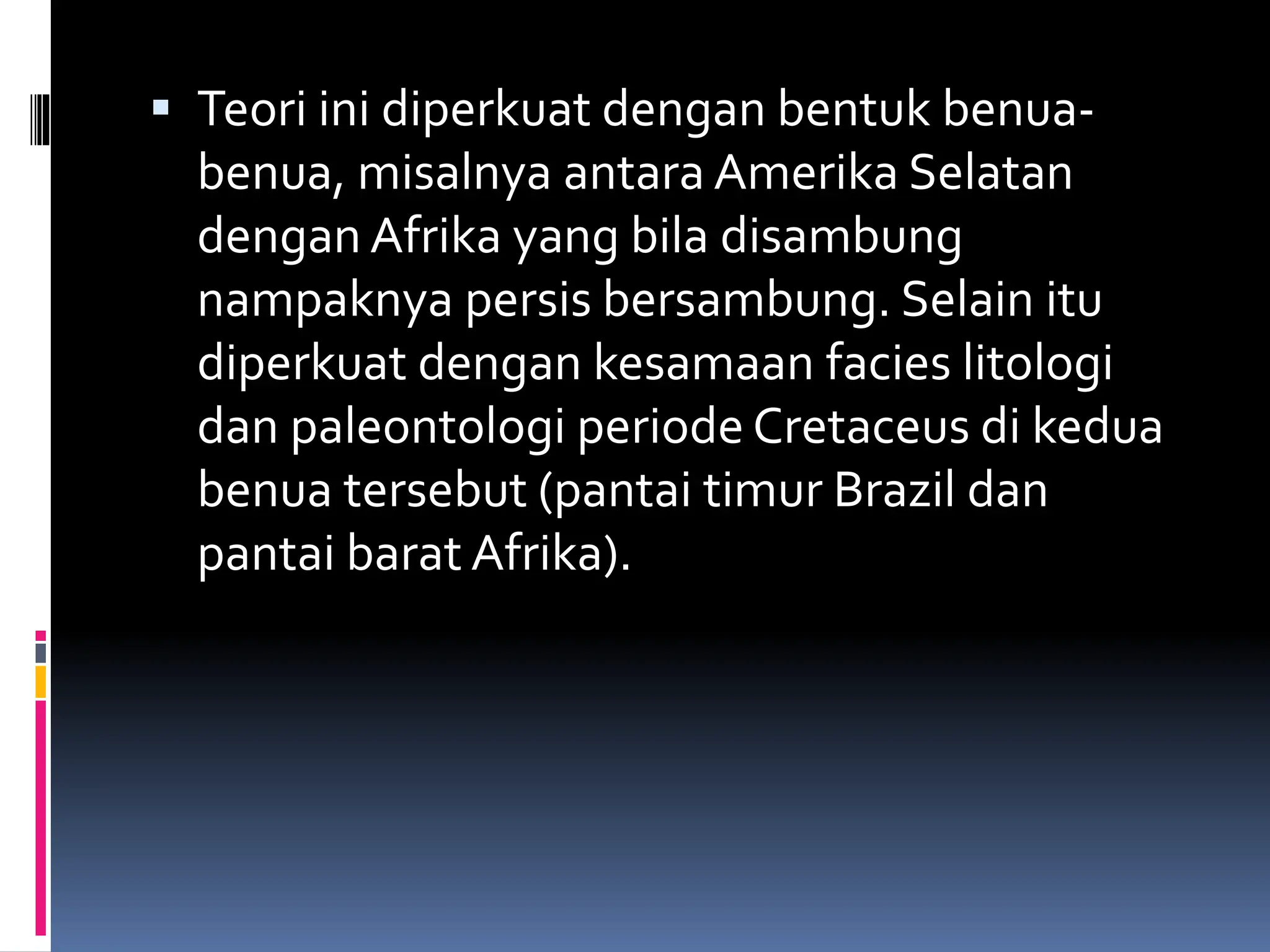 Teori ini diperkuat dengan bentuk benua-
benua, misalnya antara Amerika Selatan
dengan Afrika yang bila disambung
nampaknya persis bersambung. Selain itu
diperkuat dengan kesamaan facies litologi
dan paleontologi periode Cretaceus di kedua
benua tersebut (pantai timur Brazil dan
pantai barat Afrika).
 
