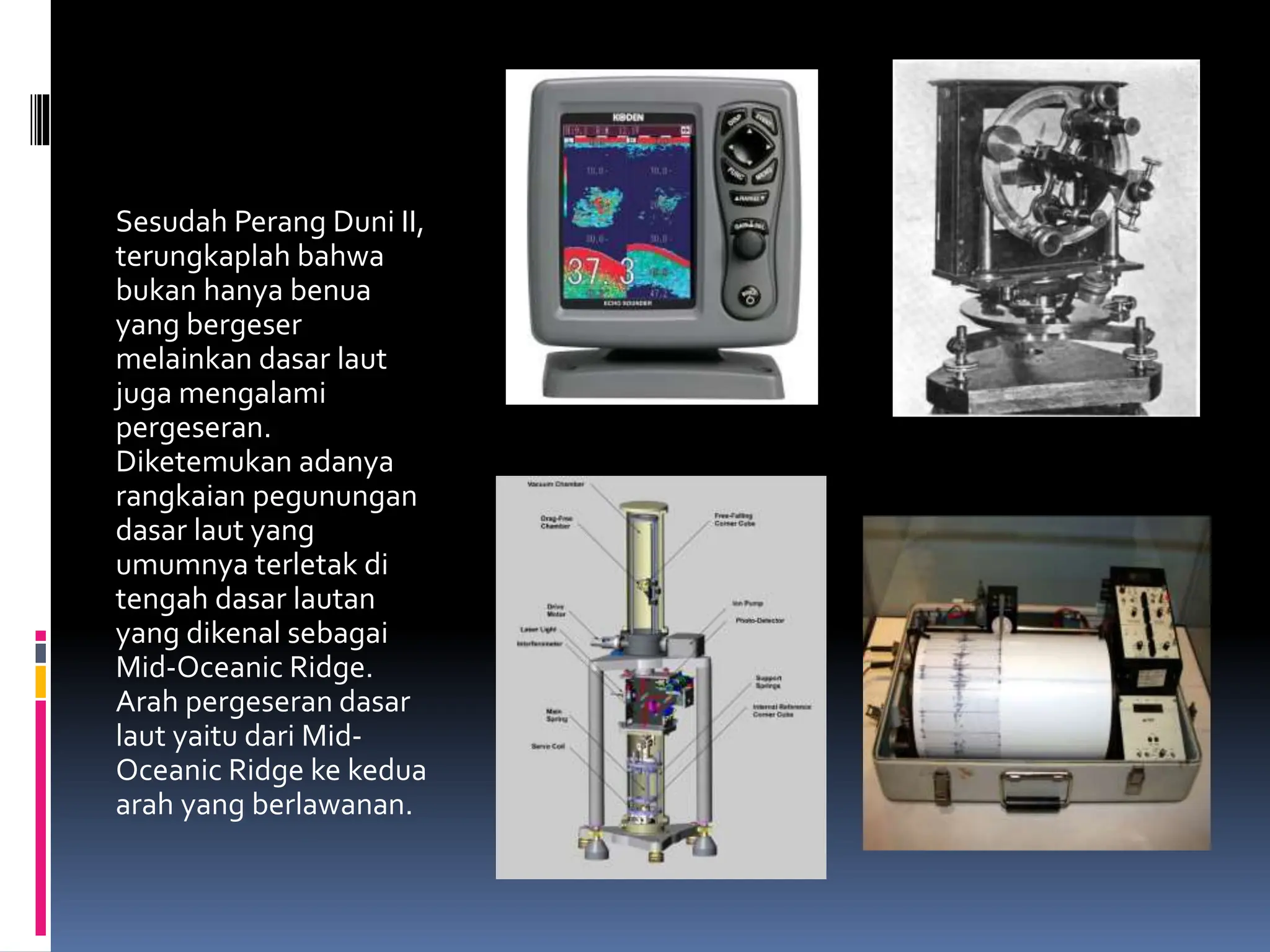 Sesudah Perang Duni II,
terungkaplah bahwa
bukan hanya benua
yang bergeser
melainkan dasar laut
juga mengalami
pergeseran.
Diketemukan adanya
rangkaian pegunungan
dasar laut yang
umumnya terletak di
tengah dasar lautan
yang dikenal sebagai
Mid-Oceanic Ridge.
Arah pergeseran dasar
laut yaitu dari Mid-
Oceanic Ridge ke kedua
arah yang berlawanan.
 