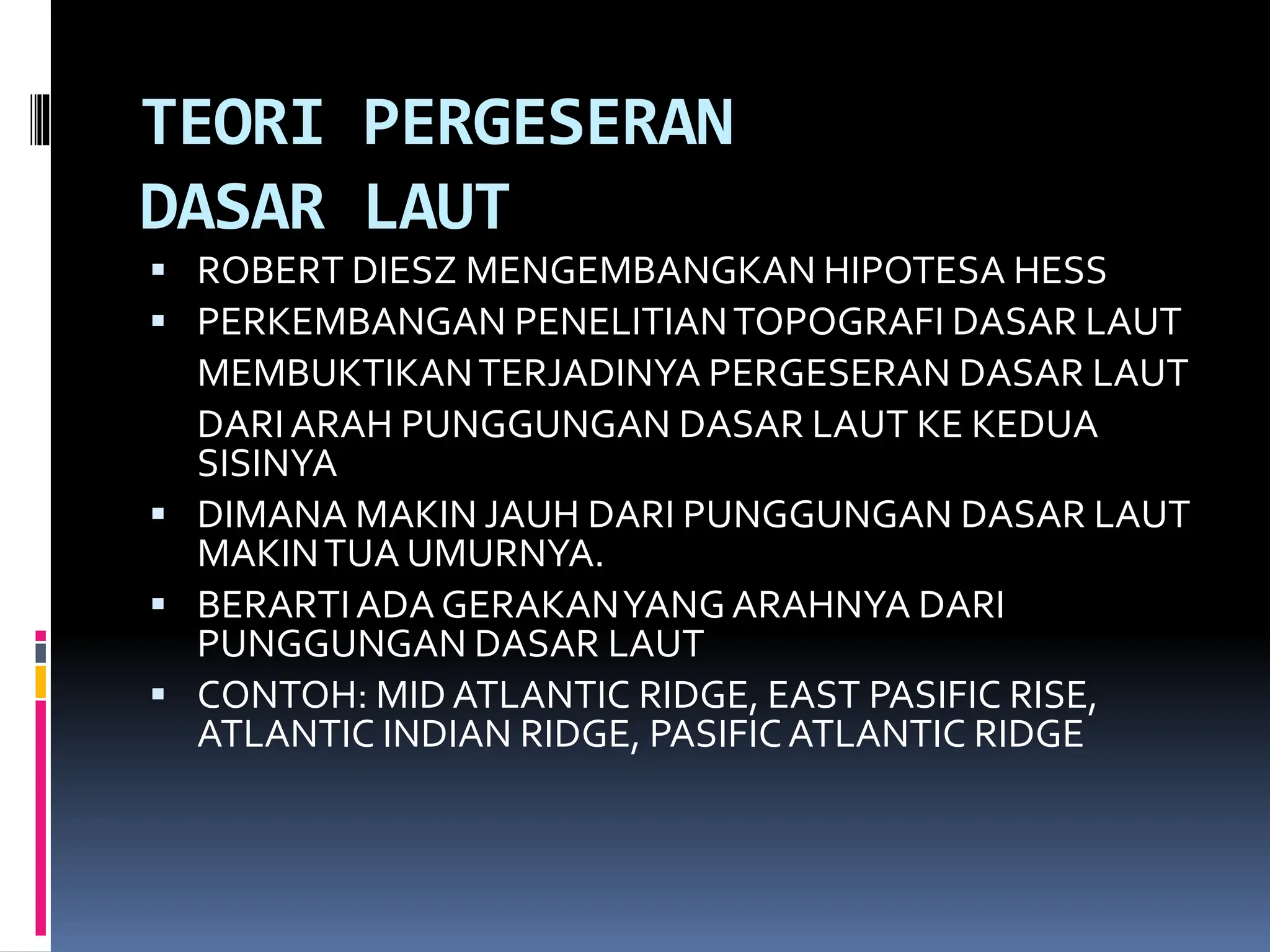 TEORI PERGESERAN
DASAR LAUT
 ROBERT DIESZ MENGEMBANGKAN HIPOTESA HESS
 PERKEMBANGAN PENELITIANTOPOGRAFI DASAR LAUT
MEMBUKTIKANTERJADINYA PERGESERAN DASAR LAUT
DARI ARAH PUNGGUNGAN DASAR LAUT KE KEDUA
SISINYA
 DIMANA MAKIN JAUH DARI PUNGGUNGAN DASAR LAUT
MAKINTUA UMURNYA.
 BERARTIADA GERAKANYANGARAHNYA DARI
PUNGGUNGAN DASAR LAUT
 CONTOH: MID ATLANTIC RIDGE, EAST PASIFIC RISE,
ATLANTIC INDIAN RIDGE, PASIFICATLANTIC RIDGE
 