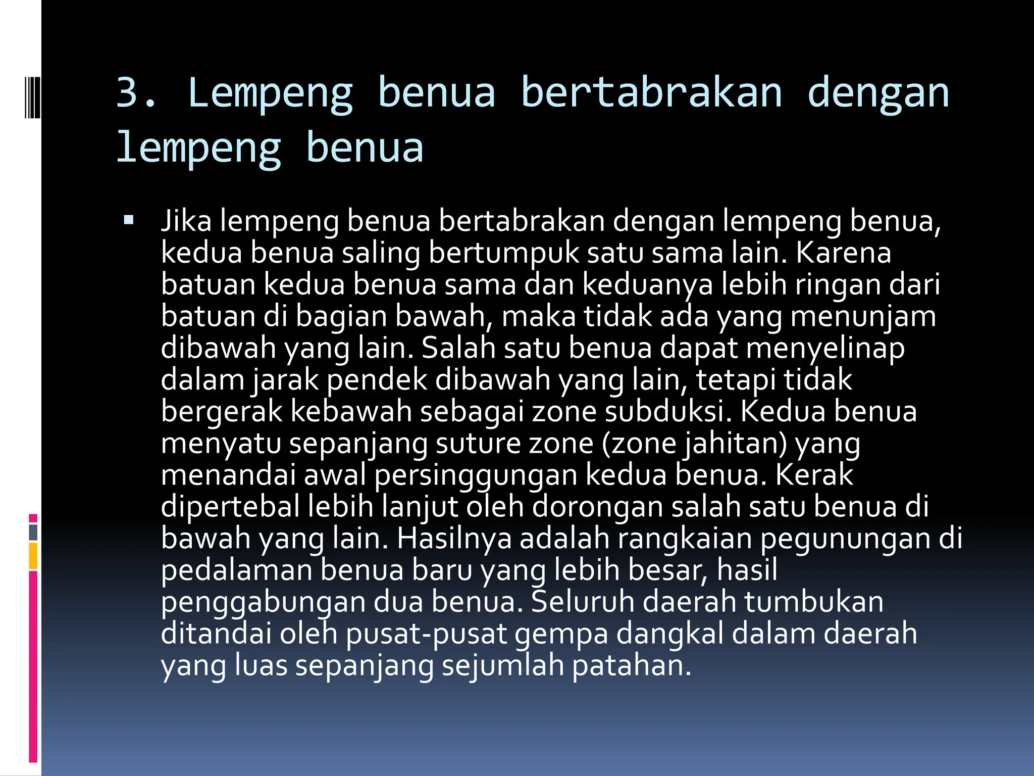 3. Lempeng benua bertabrakan dengan
lempeng benua
 Jika lempeng benua bertabrakan dengan lempeng benua,
kedua benua saling bertumpuk satu sama lain. Karena
batuan kedua benua sama dan keduanya lebih ringan dari
batuan di bagian bawah, maka tidak ada yang menunjam
dibawah yang lain. Salah satu benua dapat menyelinap
dalam jarak pendek dibawah yang lain, tetapi tidak
bergerak kebawah sebagai zone subduksi. Kedua benua
menyatu sepanjang suture zone (zone jahitan) yang
menandai awal persinggungan kedua benua. Kerak
dipertebal lebih lanjut oleh dorongan salah satu benua di
bawah yang lain. Hasilnya adalah rangkaian pegunungan di
pedalaman benua baru yang lebih besar, hasil
penggabungan dua benua. Seluruh daerah tumbukan
ditandai oleh pusat-pusat gempa dangkal dalam daerah
yang luas sepanjang sejumlah patahan.
 