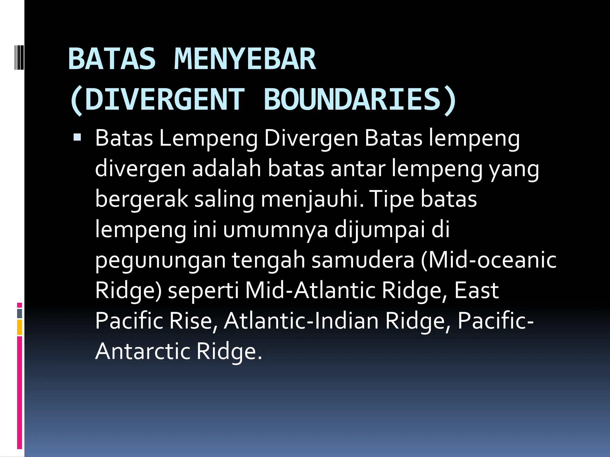 BATAS MENYEBAR
(DIVERGENT BOUNDARIES)
 Batas Lempeng Divergen Batas lempeng
divergen adalah batas antar lempeng yang
bergerak saling menjauhi.Tipe batas
lempeng ini umumnya dijumpai di
pegunungan tengah samudera (Mid-oceanic
Ridge) seperti Mid-Atlantic Ridge, East
Pacific Rise, Atlantic-Indian Ridge, Pacific-
Antarctic Ridge.
 