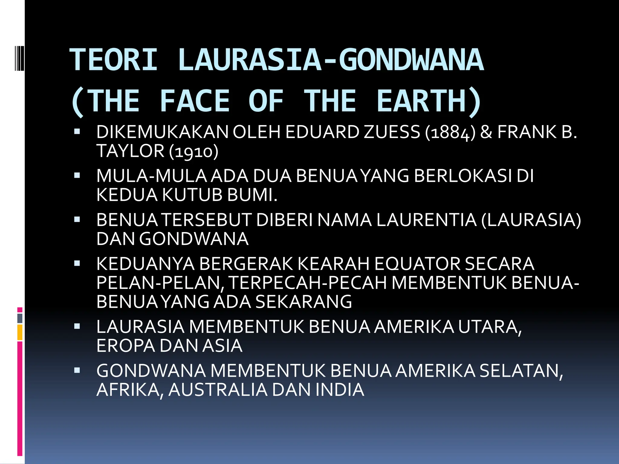 TEORI LAURASIA-GONDWANA
(THE FACE OF THE EARTH)
 DIKEMUKAKANOLEH EDUARD ZUESS (1884) & FRANK B.
TAYLOR (1910)
 MULA-MULAADA DUA BENUAYANG BERLOKASI DI
KEDUA KUTUB BUMI.
 BENUATERSEBUT DIBERI NAMA LAURENTIA (LAURASIA)
DAN GONDWANA
 KEDUANYA BERGERAK KEARAH EQUATOR SECARA
PELAN-PELAN,TERPECAH-PECAH MEMBENTUK BENUA-
BENUAYANGADA SEKARANG
 LAURASIA MEMBENTUK BENUAAMERIKA UTARA,
EROPA DAN ASIA
 GONDWANA MEMBENTUK BENUAAMERIKA SELATAN,
AFRIKA, AUSTRALIA DAN INDIA
 