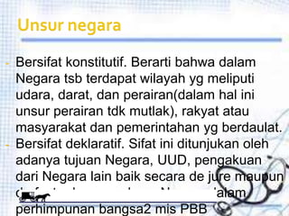 - Bersifat konstitutif. Berarti bahwa dalam
  Negara tsb terdapat wilayah yg meliputi
  udara, darat, dan perairan(dalam hal ini
  unsur perairan tdk mutlak), rakyat atau
  masyarakat dan pemerintahan yg berdaulat.
- Bersifat deklaratif. Sifat ini ditunjukan oleh
  adanya tujuan Negara, UUD, pengakuan
  dari Negara lain baik secara de jure maupun
  de facto dan masuknya Negara dalam
  perhimpunan bangsa2 mis PBB
 