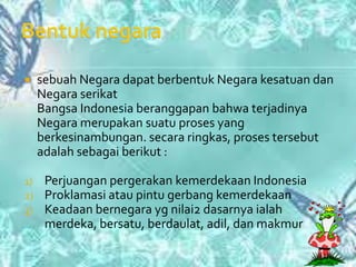     sebuah Negara dapat berbentuk Negara kesatuan dan
     Negara serikat
     Bangsa Indonesia beranggapan bahwa terjadinya
     Negara merupakan suatu proses yang
     berkesinambungan. secara ringkas, proses tersebut
     adalah sebagai berikut :

1)    Perjuangan pergerakan kemerdekaan Indonesia
2)    Proklamasi atau pintu gerbang kemerdekaan
3)    Keadaan bernegara yg nilai2 dasarnya ialah
      merdeka, bersatu, berdaulat, adil, dan makmur
 