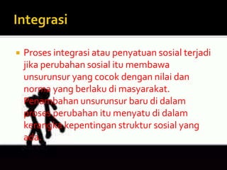    Proses integrasi atau penyatuan sosial terjadi
    jika perubahan sosial itu membawa
    unsurunsur yang cocok dengan nilai dan
    norma yang berlaku di masyarakat.
    Penambahan unsurunsur baru di dalam
    proses perubahan itu menyatu di dalam
    kerangka kepentingan struktur sosial yang
    ada.
 