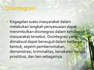    Kegagalan suatu masyarakat dalam
    melakukan langkah penyesuaian dapat
    menimbulkan disintegrasi dalam kehidupan
    masyarakat tersebut. Disintegrasi yang
    dimaksud dapat berwujud dalam berbagai
    bentuk, seperti pemberontakan,
    demonstrasi, kriminalitas, kenakalan remaja,
    prostitusi, dan lain sebagainya
 