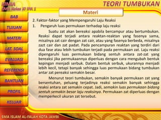 DibuwatolehJaitoerochmansmp2brangsongKendalJateng
2. Faktor-faktor yang Mempengaruhi Laju Reaksi
1. Pengaruh luas permukaan terhadap laju reaksi
Suatu zat akan bereaksi apabila bercampur atau bertumbukan.
Reaksi dapat terjadi antara reaktan-reaktan yang fasenya sama,
misalnya zat cair dengan zat cair, atau yang fasenya berbeda, misalnya
zazt cair dan zat padat. Pada pencampuran reaktan yang terdiri dari
dua fase atau lebih tumbukan terjadi pada permukaan zat. Laju reaksi
dipengaruhi luas permukaan bidang sentuh antara zat-zat yang
bereaksi jika permukaannya diperluas dengan cara mengubah bentuk
kepingan menjadi serbuk. Dalam bentuk serbuk, ukurannya menjadi
lebih kecil, tetapi banyak sehingga luas permukaan bidang tumbukan
antar zat pereaksi semakin besar.
Menurut teori tumbukan, semakin banyak permukaan zat yang
bersentuhan, peluang terjadinya reaksi semakin banyak sehingga
reaksi antara zat semakin cepat. Jadi, semakin luas permukaan bidang
sentuh semakin besar laju reaksinya. Permukaan zat diperluas dengan
memperkecil ukuran zat tersebut.
 