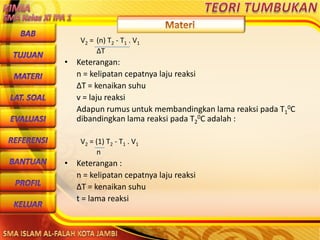 DibuwatolehJaitoerochmansmp2brangsongKendalJateng
V2 = (n) T2 - T1 . V1
ΔT
• Keterangan:
n = kelipatan cepatnya laju reaksi
ΔT = kenaikan suhu
v = laju reaksi
Adapun rumus untuk membandingkan lama reaksi pada T1
0C
dibandingkan lama reaksi pada T2
0C adalah :
V2 = (1) T2 - T1 . V1
n
• Keterangan :
n = kelipatan cepatnya laju reaksi
ΔT = kenaikan suhu
t = lama reaksi
 