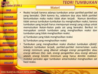 DibuwatolehJaitoerochmansmp2brangsongKendalJateng
• Reaksi terjadi karena adanya tumbukan antar partikel-partikel zat
yang bereaksi. Oleh karena itu, sebelum dua atau lebih partikel
bertumbukan maka reaksi tidak akan terjadi. Namun demikian
tidak semua tumbukan-tumbukan itu menghasilkan reaksi, karena
tumbukan yang terjadi harus mempunyai energi yang cukup untuk
memutuskan ikatan-ikatan pada zat yang bereaksi. Berikut ini
merupakan contoh tumbukan yang menghasilkan reaksi dan
tumbukan yang tidak menghasilkan reaksi.
a) Tumbukan yang tidak menghasilkan reaksi
b) Tumbukan yang menghasilkan reaksi
• Tumbukan yang menghasilkan reaksi disebut tumbukan efektif.
Sebelum tumbukan terjadi, partikel-partikel memerlukan suatu
energi minimum yang dikenal sebagai energi pengaktifan atau
energi aktivasi (Ea). Jadi, energi pengaktifan atau energi aktivasi
adalah energi kinetik minimum yang harus dimiliki molekul-
molekul pereaksi agar tumbukan antarmolekul menghasilkan zat
hasil reaksi.
 