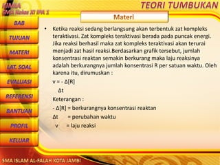 DibuwatolehJaitoerochmansmp2brangsongKendalJateng
• Ketika reaksi sedang berlangsung akan terbentuk zat kompleks
teraktivasi. Zat kompleks teraktivasi berada pada puncak energi.
Jika reaksi berhasil maka zat kompleks teraktivasi akan terurai
menjadi zat hasil reaksi.Berdasarkan grafik tersebut, jumlah
konsentrasi reaktan semakin berkurang maka laju reaksinya
adalah berkurangnya jumlah konsentrasi R per satuan waktu. Oleh
karena itu, dirumuskan :
v = - Δ[R]
Δt
Keterangan :
- Δ[R] = berkurangnya konsentrasi reaktan
Δt = perubahan waktu
v = laju reaksi
 