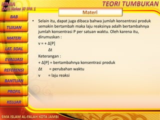 DibuwatolehJaitoerochmansmp2brangsongKendalJateng
• Selain itu, dapat juga dibaca bahwa jumlah konsentrasi produk
semakin bertambah maka laju reaksinya adalh bertambahnya
jumlah konsentrasi P per satuan waktu. Oleh karena itu,
dirumuskan :
v = + Δ[P]
Δt
Keterangan :
+ Δ[P] = bertambahnya konsentrasi produk
Δt = perubahan waktu
v = laju reaksi
 