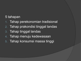 5 tahapan
1. Tahap perekonomian tradisional
2. Tahap prakondisi tinggal landas
3. Tahap tinggal landas
4. Tahap menuju kedewasaan
5. Tahap konsumsi massa tinggi
 