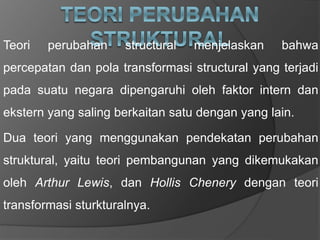 Teori perubahan structural menjelaskan bahwa
percepatan dan pola transformasi structural yang terjadi
pada suatu negara dipengaruhi oleh faktor intern dan
ekstern yang saling berkaitan satu dengan yang lain.
Dua teori yang menggunakan pendekatan perubahan
struktural, yaitu teori pembangunan yang dikemukakan
oleh Arthur Lewis, dan Hollis Chenery dengan teori
transformasi sturkturalnya.
 