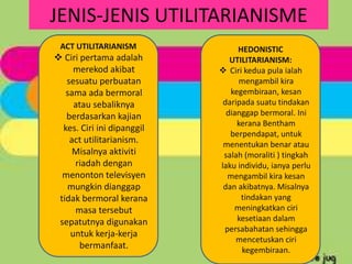 JENIS-JENIS UTILITARIANISME
 ACT UTILITARIANISM              HEDONISTIC
 Ciri pertama adalah          UTILITARIANISM:
     merekod akibat          Ciri kedua pula ialah
   sesuatu perbuatan             mengambil kira
   sama ada bermoral           kegembiraan, kesan
     atau sebaliknya         daripada suatu tindakan
   berdasarkan kajian         dianggap bermoral. Ini
                                 kerana Bentham
  kes. Ciri ini dipanggil
                               berpendapat, untuk
    act utilitarianism.      menentukan benar atau
     Misalnya aktiviti       salah (moraliti ) tingkah
     riadah dengan          laku individu, ianya perlu
  menonton televisyen         mengambil kira kesan
   mungkin dianggap          dan akibatnya. Misalnya
 tidak bermoral kerana            tindakan yang
     masa tersebut              meningkatkan ciri
 sepatutnya digunakan            kesetiaan dalam
                             persabahatan sehingga
    untuk kerja-kerja
                                 mencetuskan ciri
       bermanfaat.                kegembiraan.
 
