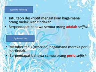 Egoisme Psikologi


• satu teori deskriptif mengatakan bagaimana
  orang melakukan tindakan.
• Berpendapat bahawa semua orang adalah selfish.

      Egoisme Etika


• Memberitahu (pescribe) bagaimana mereka perlu
  bertindak.
• Berpendapat bahawa semua orang perlu selfish
 