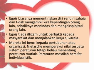 • Egois biasanya mementingkan diri sendiri sahaja
  dan tidak mengambil kira kepentingan orang
  lain, sebaliknya menindas dan mengeksploitasi
  orang lain.
• Egois tiada iltizam untuk berbakti kepada
  masyarakat dan menjalankan kerja sukarela.
• Mereka ini benci kepada pertubuhan atau
  organisasi. Nietzsche memperakui nilai sesuatu
  sistem peraturan tetapi beliau menentang
  peraturan mutlak. Peraturan mestilah bersifat
  individualistik.
 