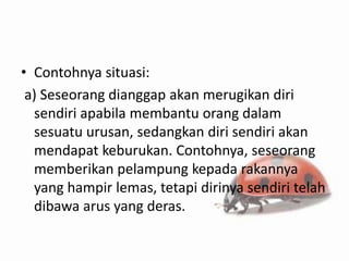 • Contohnya situasi:
 a) Seseorang dianggap akan merugikan diri
  sendiri apabila membantu orang dalam
  sesuatu urusan, sedangkan diri sendiri akan
  mendapat keburukan. Contohnya, seseorang
  memberikan pelampung kepada rakannya
  yang hampir lemas, tetapi dirinya sendiri telah
  dibawa arus yang deras.
 