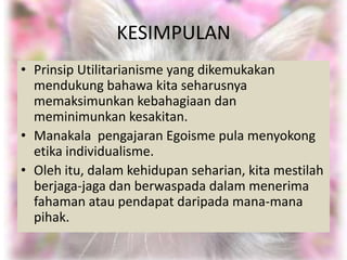 KESIMPULAN
• Prinsip Utilitarianisme yang dikemukakan
  mendukung bahawa kita seharusnya
  memaksimunkan kebahagiaan dan
  meminimunkan kesakitan.
• Manakala pengajaran Egoisme pula menyokong
  etika individualisme.
• Oleh itu, dalam kehidupan seharian, kita mestilah
  berjaga-jaga dan berwaspada dalam menerima
  fahaman atau pendapat daripada mana-mana
  pihak.
 