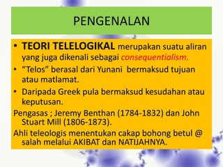 PENGENALAN
• TEORI TELELOGIKAL merupakan suatu aliran
  yang juga dikenali sebagai consequentialism.
• “Telos” berasal dari Yunani bermaksud tujuan
  atau matlamat.
• Daripada Greek pula bermaksud kesudahan atau
  keputusan.
Pengasas ; Jeremy Benthan (1784-1832) dan John
  Stuart Mill (1806-1873).
Ahli teleologis menentukan cakap bohong betul @
  salah melalui AKIBAT dan NATIJAHNYA.
 